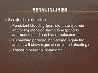 RENAL INJURIES
 Surgical exploration:
 Persistent bleeding (persistent tachycardia
and/or hypotension failing to respond to
appropriate fluid and blood replacement
 Expanding perirenal hematoma (again the
patient will show signs of continued bleeding)
 Pulsatile perirenal hematoma
 
