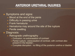 ANTERIOR URETHRAL INJURIES
 Symptoms and signs:
 Blood at the end of the penis
 Difficulty in passing urine
 Frank hematuria
 Hematoma may around the site of the rupture
 Penile swelling
 Diagnosis:
 Retrograde urethrography
 Contusion: no extravasation of contrast:
 Partial rupture : extravasation of contrast, with contrast also
present in the bladder:.
 Complete disruption: no filling of the posterior urethra or bladder
 