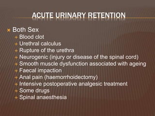 ACUTE URINARY RETENTION
 Both Sex
 Blood clot
 Urethral calculus
 Rupture of the urethra
 Neurogenic (injury or disease of the spinal cord)
 Smooth muscle dysfunction associated with ageing
 Faecal impaction
 Anal pain (haemorrhoidectomy)
 Intensive postoperative analgesic treatment
 Some drugs
 Spinal anaesthesia
 