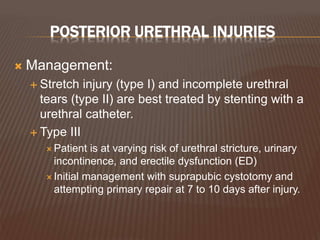 POSTERIOR URETHRAL INJURIES
 Management:
 Stretch injury (type I) and incomplete urethral
tears (type II) are best treated by stenting with a
urethral catheter.
 Type III
 Patient is at varying risk of urethral stricture, urinary
incontinence, and erectile dysfunction (ED)
 Initial management with suprapubic cystotomy and
attempting primary repair at 7 to 10 days after injury.
 