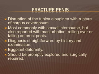 FRACTURE PENIS
 Disruption of the tunica albuginea with rupture
of corpus cavernosum.
 Most commonly with sexual intercourse, but
also reported with masturbation, rolling over or
falling on erect penis.
 Diagnosis straightforward by history and
examination.
 Eggplant deformity.
 Should be promptly explored and surgically
repaired.
 