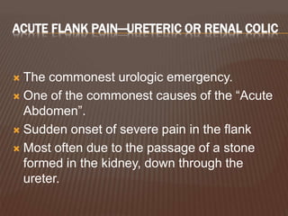 ACUTE FLANK PAIN—URETERIC OR RENAL COLIC
 The commonest urologic emergency.
 One of the commonest causes of the “Acute
Abdomen”.
 Sudden onset of severe pain in the flank
 Most often due to the passage of a stone
formed in the kidney, down through the
ureter.
 