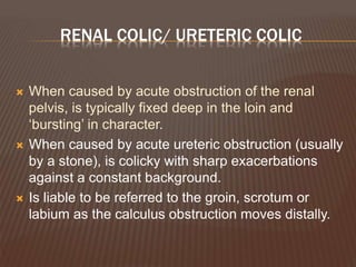 RENAL COLIC/ URETERIC COLIC
 When caused by acute obstruction of the renal
pelvis, is typically fixed deep in the loin and
‘bursting’ in character.
 When caused by acute ureteric obstruction (usually
by a stone), is colicky with sharp exacerbations
against a constant background.
 Is liable to be referred to the groin, scrotum or
labium as the calculus obstruction moves distally.
 
