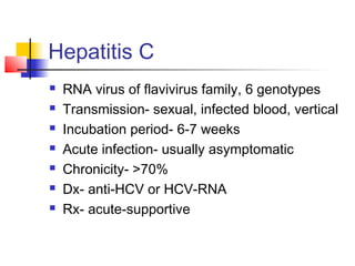 Hepatitis C
 RNA virus of flavivirus family, 6 genotypes
 Transmission- sexual, infected blood, vertical
 Incubation period- 6-7 weeks
 Acute infection- usually asymptomatic
 Chronicity- >70%
 Dx- anti-HCV or HCV-RNA
 Rx- acute-supportive
 