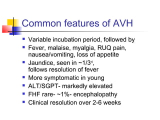 Common features of AVH
 Variable incubation period, followed by
 Fever, malaise, myalgia, RUQ pain,
nausea/vomiting, loss of appetite
 Jaundice, seen in ~1/3rd
,
follows resolution of fever
 More symptomatic in young
 ALT/SGPT- markedly elevated
 FHF rare- ~1%- encephalopathy
 Clinical resolution over 2-6 weeks
 