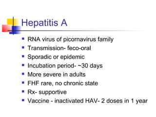 Hepatitis A
 RNA virus of picornavirus family
 Transmission- feco-oral
 Sporadic or epidemic
 Incubation period- ~30 days
 More severe in adults
 FHF rare, no chronic state
 Rx- supportive
 Vaccine - inactivated HAV- 2 doses in 1 year
 
