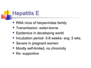 Hepatitis E
 RNA virus of herpeviridae family
 Transmission- water-borne
 Epidemics in developing world
 Incubation period- 3-8 weeks- avg. 5 wks.
 Severe in pregnant women
 Mostly self-limited, no chronicity
 Rx- supportive
 