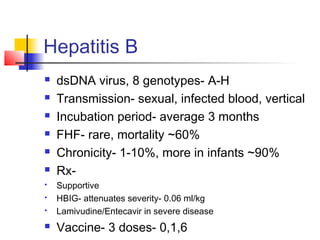 Hepatitis B
 dsDNA virus, 8 genotypes- A-H
 Transmission- sexual, infected blood, vertical
 Incubation period- average 3 months
 FHF- rare, mortality ~60%
 Chronicity- 1-10%, more in infants ~90%
 Rx-
 Supportive
 HBIG- attenuates severity- 0.06 ml/kg
 Lamivudine/Entecavir in severe disease
 Vaccine- 3 doses- 0,1,6
 