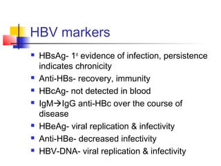 HBV markers
 HBsAg- 1st
evidence of infection, persistence
indicates chronicity
 Anti-HBs- recovery, immunity
 HBcAg- not detected in blood
 IgMIgG anti-HBc over the course of
disease
 HBeAg- viral replication & infectivity
 Anti-HBe- decreased infectivity
 HBV-DNA- viral replication & infectivity
 