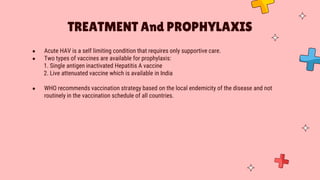 ● Acute HAV is a self limiting condition that requires only supportive care.
● Two types of vaccines are available for prophylaxis:
1. Single antigen inactivated Hepatitis A vaccine
2. Live attenuated vaccine which is available in India
● WHO recommends vaccination strategy based on the local endemicity of the disease and not
routinely in the vaccination schedule of all countries.
TREATMENT And PROPHYLAXIS
 