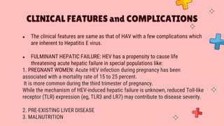 ● The clinical features are same as that of HAV with a few complications which
are inherent to Hepatitis E virus.
● FULMINANT HEPATIC FAILURE: HEV has a propensity to cause life
threatening acute hepatic failure in special populations like:
1. PREGNANT WOMEN: Acute HEV infection during pregnancy has been
associated with a mortality rate of 15 to 25 percent.
It is more common during the third trimester of pregnancy.
While the mechanism of HEV-induced hepatic failure is unknown, reduced Toll-like
receptor (TLR) expression (eg, TLR3 and LR7) may contribute to disease severity.
2. PRE-EXISTING LIVER DISEASE
3. MALNUTRITION
CLINICAL FEATURES and COMPLICATIONS
 