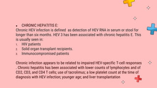 ● CHRONIC HEPATITIS E:
Chronic HEV infection is defined as detection of HEV RNA in serum or stool for
longer than six months. HEV 3 has been associated with chronic hepatitis E. This
is usually seen in:
1. HIV patients
2. Solid organ transplant recipients.
3. Immunocompromised patients
Chronic infection appears to be related to impaired HEV-specific T-cell responses
. Chronic hepatitis has been associated with lower counts of lymphocytes and of
CD2, CD3, and CD4 T cells; use of tacrolimus; a low platelet count at the time of
diagnosis with HEV infection; younger age; and liver transplantation
 