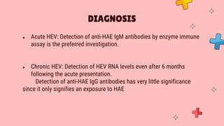 ● Acute HEV: Detection of anti-HAE IgM antibodies by enzyme immune
assay is the preferred investigation.
● Chronic HEV: Detection of HEV RNA levels even after 6 months
following the acute presentation.
Detection of anti-HAE IgG antibodies has very little significance
since it only signifies an exposure to HAE
DIAGNOSIS
 
