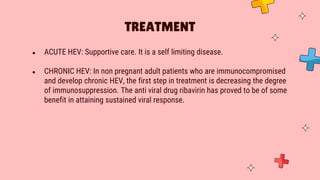 ● ACUTE HEV: Supportive care. It is a self limiting disease.
● CHRONIC HEV: In non pregnant adult patients who are immunocompromised
and develop chronic HEV, the first step in treatment is decreasing the degree
of immunosuppression. The anti viral drug ribavirin has proved to be of some
benefit in attaining sustained viral response.
TREATMENT
 