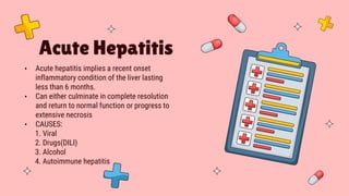 Acute Hepatitis
• Acute hepatitis implies a recent onset
inflammatory condition of the liver lasting
less than 6 months.
• Can either culminate in complete resolution
and return to normal function or progress to
extensive necrosis
• CAUSES:
1. Viral
2. Drugs(DILI)
3. Alcohol
4. Autoimmune hepatitis
 