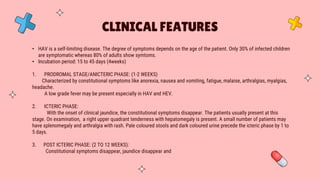 • HAV is a self-limiting disease. The degree of symptoms depends on the age of the patient. Only 30% of infected children
are symptomatic whereas 80% of adults show symtoms.
• Incubation period: 15 to 45 days (4weeks)
1. PRODROMAL STAGE/ANICTERIC PHASE: (1-2 WEEKS)
Characterized by constitutional symptoms like anorexia, nausea and vomiting, fatigue, malaise, arthralgias, myalgias,
headache.
A low grade fever may be present especially in HAV and HEV.
2. ICTERIC PHASE:
With the onset of clinical jaundice, the constitutional symptoms disappear. The patients usually present at this
stage. On examination, a right upper quadrant tenderness with hepatomegaly is present. A small number of patients may
have splenomegaly and arthralgia with rash. Pale coloured stools and dark coloured urine precede the icteric phase by 1 to
5 days.
3. POST ICTERIC PHASE: (2 TO 12 WEEKS):
Constitutional symptoms disappear, jaundice disappear and
CLINICAL FEATURES
 