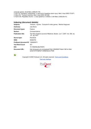 computer games. Scott Med J 2000;45:150.
3. Koh TH. Ulcerative "nintendinitis": a new kind of repetitive strain injury. Med J Aust 2000;173:671.
4. Menz RJ. "Texting" tendinitis. Med J Aust 2005;182:308.
5. Karim SA. Playstation thumb -- a new epidemic in children. S Afr Med J 2005;95:412.



Indexing (document details)
Subjects:                  Tendons, Injuries, Computer & video games, Medical diagnosis
Author(s):                 Julio Bonis
Document types:            Feature
Section:                   Correspondence
Publication title:         The New England Journal of Medicine. Boston: Jun 7, 2007. Vol. 356, Iss.
                           23; pg. 2431
Source type:               Periodical
ISSN:                      00284793
ProQuest document ID: 1284065571
Text Word Count            421
DOI:                       10.1056/NEJMc070670
Document URL:              http://proquest.umi.com/pqdweb?did=1284065571&sid=1&Fmt=3&cl
                           ientId=57473&RQT=309&VName=PQD



               Copyright © 2008 ProQuest LLC. All rights reserved. Terms and Conditions
                                           Text-only interface
 