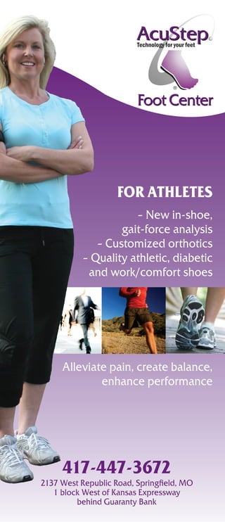 Foot Center




                    For athletes
                      – New in-shoe,
                   gait-force analysis
              – Customized orthotics
           – Quality athletic, diabetic
            and work/comfort shoes




     Alleviate pain, create balance,
             enhance performance




     417-447-3672
2137 West Republic Road, Springfield, MO
   1 block West of Kansas Expressway
         behind Guaranty Bank
 
