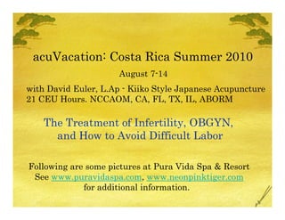 acuVacation: Costa Rica Summer 2010
                      August 7-14
with David Euler, L.Ap - Kiiko Style Japanese Acupuncture
21 CEU Hours. NCCAOM, CA, FL, TX, IL, ABORM

    The Treatment of Infertility, OBGYN,
      and How to Avoid Difficult Labor

Following are some pictures at Pura Vida Spa & Resort
 See www.puravidaspa.com, www.neonpinktiger.com
             for additional information.
 
