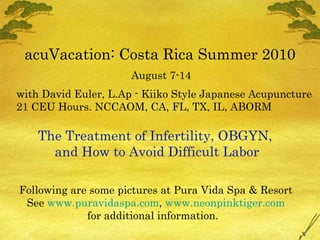 acuVacation: Costa Rica Summer 2010 August 7-14 with David Euler, L.Ap - Kiiko Style Japanese Acupuncture 21 CEU Hours. NCCAOM, CA, FL, TX, IL, ABORM The Treatment of Infertility, OBGYN,  and How to Avoid Difficult Labor Following are some pictures at Pura Vida Spa & Resort See  www.puravidaspa.com ,  www.neonpinktiger.com for additional information.  