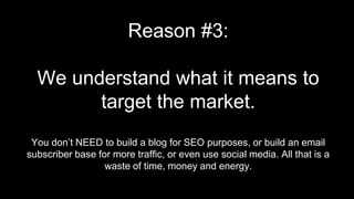 Reason #3:
We understand what it means to
target the market.
You don’t NEED to build a blog for SEO purposes, or build an email
subscriber base for more traffic, or even use social media. All that is a
waste of time, money and energy.
 