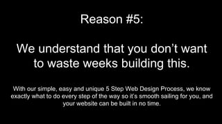 Reason #5:
We understand that you don’t want
to waste weeks building this.
With our simple, easy and unique 5 Step Web Design Process, we know
exactly what to do every step of the way so it’s smooth sailing for you, and
your website can be built in no time.
 