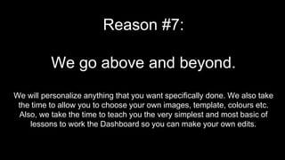 Reason #7:
We go above and beyond.
We will personalize anything that you want specifically done. We also take
the time to allow you to choose your own images, template, colours etc.
Also, we take the time to teach you the very simplest and most basic of
lessons to work the Dashboard so you can make your own edits.
 