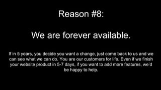 Reason #8:
We are forever available.
If in 5 years, you decide you want a change, just come back to us and we
can see what we can do. You are our customers for life. Even if we finish
your website product in 5-7 days, if you want to add more features, we’d
be happy to help.
 
