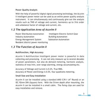 Power Quality Analysis
With the help of powerful digital signal processing technology, the Acuvim
II intelligent power meter can be used as an online power quality analysis
instrument. It can simultaneously and continuously give out the analysis
results such as THD of voltage and current, harmonics up to 31st order
and unbalance factor of voltage and current, etc.
1.2 The Application Area of Acuvim II
Power Distribution Automation    Intelligent Electric Switch Gear
Industry Automation        Building Automation
Energy Management System     Substation Automation
Resident district power monitoring
1.3 The Function of Acuvim II
Multifunction, High Accuracy
Acuvim II Multifunction Intelligent power meter is powerful in data
collecting and processing. It can not only measure up to several decades
of power parameters, but also do demand metering, harmonic analysis,
statistics of max/min, over range alarming, energy accumulating etc.
Accuracy of Voltage and Current is 0.2%, True-RMS.
Accuracy of Power and Energy is 0.5%, four quadrants metering.
Small Size and Easy Installation
Acuvim II can be installed using a standard ANSI C39.1 (4” Round) or an
IEC 92mm DIN (Square) form. With the 51mm depth after mounting, the
Acuvim II can be installed in a small cabin. The fixing clips are used for
easy installation and remove.
 