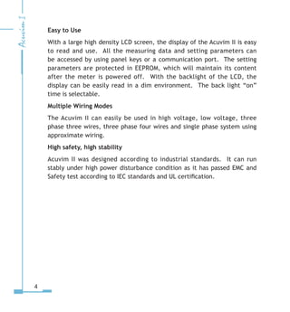 Easy to Use
With a large high density LCD screen, the display of the Acuvim II is easy
to read and use. All the measuring data and setting parameters can
be accessed by using panel keys or a communication port. The setting
parameters are protected in EEPROM, which will maintain its content
after the meter is powered off. With the backlight of the LCD, the
display can be easily read in a dim environment. The back light “on”
time is selectable.
Multiple Wiring Modes
The Acuvim II can easily be used in high voltage, low voltage, three
phase three wires, three phase four wires and single phase system using
approximate wiring.
High safety, high stability
Acuvim II was designed according to industrial standards. It can run
stably under high power disturbance condition as it has passed EMC and
Safety test according to IEC standards and UL certification.
 