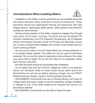 Considerations When Installing Meters
 Installation of the Meter must be performed by only qualified personnel
who follow standard safety precautions during all procedures. Those
personnel should have appropriate training and experience with high
voltage devices. Appropriate safety gloves, safety glasses and protective
clothing are recommended.
 During normal operation of the Meter, dangerous voltages flow through
many parts of the meter, including: Terminals and any connected CTs
(Current Transformers) and PTs (Potential Transformers), all I/O Modules
(Inputs and Outputs) and their circuits. All Primary and Secondary circuits
can, at times, produce lethal voltages and currents. Avoid contact with any
current-carrying surfaces.
 Do not use the meter or any I/O Output Device for primary protection or
in an energy-limiting capacity. The meter can only be used as secondary
protection. Do not use the meter for applications where failure of the meter
may cause harm or death. Do not use the meter for any application where
there may be a risk of fire.
 All meter terminals should be inaccessible after installation.
 Do not apply more than the maximum voltage the meter or any attached
device can withstand. Refer to meter and/or device labels and to the
Specifications for all devices before applying voltages. Do not HIPOT/
Dielectric test any Outputs, Inputs or Communications terminals.
 ACCUENERGY recommends the use of Shorting Blocks and Fuses for
voltage leads and power supply to prevent hazardous voltage conditions
or damage to CTs, if the meter needs to be removed from service. CT
grounding is optional.
 ACCUENERGY recommends use dry cloth to wipe the meter.
 