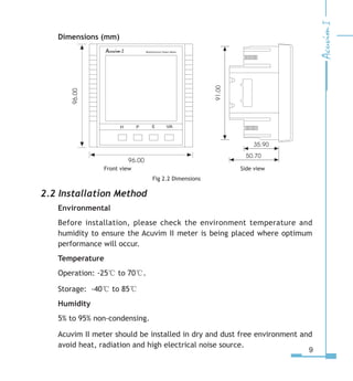 Dimensions (mm)
            Front view 	    Side view
Fig 2.2 Dimensions
2.2 Installation Method
Environmental
Before installation, please check the environment temperature and
humidity to ensure the Acuvim II meter is being placed where optimum
performance will occur.
Temperature
Operation: -25℃ to 70℃.
Storage: -40℃ to 85℃
Humidity
5% to 95% non-condensing.
Acuvim II meter should be installed in dry and dust free environment and
avoid heat, radiation and high electrical noise source.
 