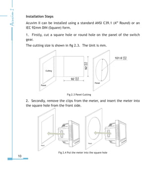 10
Installation Steps
Acuvim II can be installed using a standard ANSI C39.1 (4” Round) or an
IEC 92mm DIN (Square) form.
1. Firstly, cut a square hole or round hole on the panel of the switch
gear.
The cutting size is shown in fig 2.3. The Unit is mm.
Fig 2.3 Panel Cutting
2. Secondly, remove the clips from the meter, and insert the meter into
the square hole from the front side.
Fig 2.4 Put the meter into the square hole
 