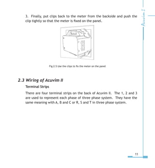 11
3. Finally, put clips back to the meter from the backside and push the
clip tightly so that the meter is fixed on the panel.
Fig 2.5 Use the clips to fix the meter on the panel
2.3 Wiring of Acuvim II
Terminal Strips
There are four terminal strips on the back of Acuvim II. The 1, 2 and 3
are used to represent each phase of three phase system. They have the
same meaning with A, B and C or R, S and T in three phase system.
 
