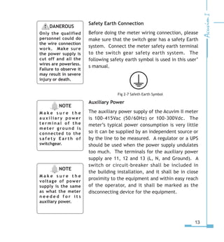 13
Safety Earth Connection
Before doing the meter wiring connection, please
make sure that the switch gear has a safety Earth
system. Connect the meter safety earth terminal
to the switch gear safety earth system. The
following safety earth symbol is used in this user’
s manual.
         Fig 2-7 Safeth Earth Symbol
Auxiliary Power
The auxiliary power supply of the Acuvim II meter
is 100-415Vac (50/60Hz) or 100-300Vdc. The
meter’s typical power consumption is very little
so it can be supplied by an independent source or
by the line to be measured. A regulator or a UPS
should be used when the power supply undulates
too much. The terminals for the auxiliary power
supply are 11, 12 and 13 (L, N, and Ground). A
switch or circuit-breaker shall be included in
the building installation, and it shall be in close
proximity to the equipment and within easy reach
of the operator, and it shall be marked as the
disconnecting device for the equipment.
NOTE
M a k e s u r e t h e
a u x i l i a r y p o w e r
t e r m i n a l o f t h e
meter ground is
connected to the
s a f e t y E a r t h o f
switchgear.
DANEROUS
Only the qualified
personnel could do
the wire connection
work. Make sure
the power supply is
cut off and all the
wires are powerless.
Failure to observe it
may result in severe
injury or death.
NOTE
M a k e s u r e t h e
voltage of power
supply is the same
as what the meter
n e e d e d f o r i t s
auxiliary power.
 