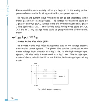 16
Please read this part carefully before you begin to do the wiring so that
you can choose a suitable wiring method for your power system.
The voltage and current input wiring mode can be set separately in the
meter parameter setting process. The voltage wiring mode could be
3-phase 4-line Wye (3LN), 3-phase 4-line 2PT Wye mode (2LN) and 3-phase
3-line open delta (2LL). The current input wiring mode could be 3CT,
2CT and 1CT. Any voltage mode could be group with one of the current
mode.
Voltage Input Wiring
3-Phase 4-Line Wye mode (3LN)
The 3-Phase 4-Line Wye mode is popularly used in low voltage electric
distribution power system. The power line can be connected to the
meter voltage input directly as in fig 2.10a. In the high voltage input
system, 3PT Wye mode is often used as in fig 2.10b. The voltage input
mode of the Acuvim II should be set 3LN for both voltage input wiring
mode.
Fig 2.10a 3LN direct connection
LINE
LOAD
V1
V
V
VN



10
A B C N
1A FUSE
Acuvim II
 