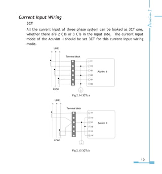 19
Current Input Wiring
3CT
All the current input of three phase system can be looked as 3CT one,
whether there are 2 CTs or 3 CTs in the input side. The current input
mode of the Acuvim II should be set 3CT for this current input wiring
mode.
Fig 2.14 3CTs a
Fig 2.15 3CTs b
LINE
LOAD
A B C
I115


I

 I1
I1
I
I1

Terminal block
1



5
Acuvim II
LINE
LOAD
A B C
I115


I

 I1
I1
I
I1

Terminal block
1



5
Acuvim II
 