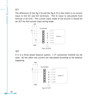 20
2CT
The difference of the fig 2.16 and the fig.2.15 is that there is no current
input in the I21 and I22 terminals. The I2 value is calculated from
formula i1+i2+i3=0. The current input mode of the Acuvim II should be
set 2CT for this current input wiring mode.
Fig 2.16 2CTs
1CT
If it is a three phase balance system, 1 CT connection method can be
used. All the other two current are calculated according to the balance
supposing.
Fig 2.17 1CT
LINE
LOAD
A B C
I115


I

 I1
I1
I
I1

Terminal block
1



5
Acuvim II
LINE
LOAD
A B C
I115


I

 I1
I1
I
I1

Terminal block
1



5
Acuvim II
 