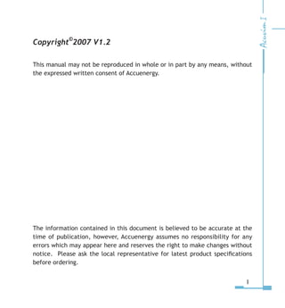 Copyright
©
2007 V1.2
This manual may not be reproduced in whole or in part by any means, without
the expressed written consent of Accuenergy.
The information contained in this document is believed to be accurate at the
time of publication, however, Accuenergy assumes no responsibility for any
errors which may appear here and reserves the right to make changes without
notice. Please ask the local representative for latest product specifications
before ordering.
I
 