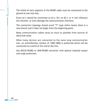 26
The shield of each segment of the RS485 cable must be connected to the
ground at one end only.
Every A(+) should be connected to A(+), B(-) to B(-), or it will influence
the network, or even damage the communication interface.
The connection topology should avoid “T” type which means there is a
new branch and it does not begin from the beginning point.
Keep communication cables away as much as possible from sources of
electrical noise.
When many devices are connected to the same long communication
line, an antireflection resistor of 120Ω-300Ω is preferred which will be
connected to A and B at the end of the line.
Use RS232/RS485 or USB/RS485 converter with optical isolated output
and surge protection.
 
