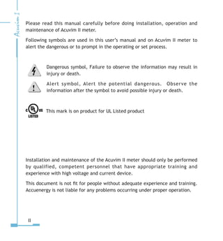 Please read this manual carefully before doing installation, operation and
maintenance of Acuvim II meter.
Following symbols are used in this user’s manual and on Acuvim II meter to
alert the dangerous or to prompt in the operating or set process.
Dangerous symbol, Failure to observe the information may result in
injury or death.
Alert symbol, Alert the potential dangerous. Observe the
information after the symbol to avoid possible injury or death.
This mark is on product for UL Listed product
Installation and maintenance of the Acuvim II meter should only be performed
by qualified, competent personnel that have appropriate training and
experience with high voltage and current device.
This document is not fit for people without adequate experience and training.
Accuenergy is not liable for any problems occurring under proper operation.
II
 