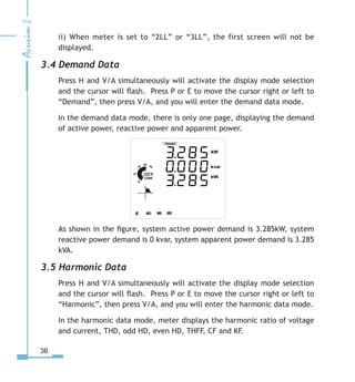 36
ii) When meter is set to “2LL” or “3LL”, the first screen will not be
displayed.
3.4 Demand Data
Press H and V/A simultaneously will activate the display mode selection
and the cursor will flash. Press P or E to move the cursor right or left to
“Demand”, then press V/A, and you will enter the demand data mode.
In the demand data mode, there is only one page, displaying the demand
of active power, reactive power and apparent power.
As shown in the figure, system active power demand is 3.285kW, system
reactive power demand is 0 kvar, system apparent power demand is 3.285
kVA.
3.5 Harmonic Data
Press H and V/A simultaneously will activate the display mode selection
and the cursor will flash. Press P or E to move the cursor right or left to
“Harmonic”, then press V/A, and you will enter the harmonic data mode.
In the harmonic data mode, meter displays the harmonic ratio of voltage
and current, THD, odd HD, even HD, THFF, CF and KF.
 