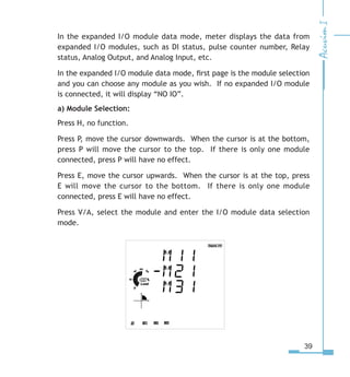 39
In the expanded I/O module data mode, meter displays the data from
expanded I/O modules, such as DI status, pulse counter number, Relay
status, Analog Output, and Analog Input, etc.
In the expanded I/O module data mode, first page is the module selection
and you can choose any module as you wish. If no expanded I/O module
is connected, it will display “NO IO”.
a) Module Selection:
Press H, no function.
Press P, move the cursor downwards. When the cursor is at the bottom,
press P will move the cursor to the top. If there is only one module
connected, press P will have no effect.
Press E, move the cursor upwards. When the cursor is at the top, press
E will move the cursor to the bottom. If there is only one module
connected, press E will have no effect.
Press V/A, select the module and enter the I/O module data selection
mode.
 