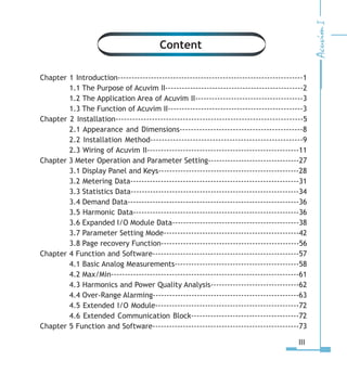 Chapter 1 Introduction-------------------------------------------------------------------1
1.1 The Purpose of Acuvim II--------------------------------------------------2
1.2 The Application Area of Acuvim II---------------------------------------3
1.3 The Function of Acuvim II-------------------------------------------------3
Chapter 2 Installation-------------------------------------------------------------------5
2.1 Appearance and Dimensions--------------------------------------------8
2.2 Installation Method------------------------------------------------------9
2.3 Wiring of Acuvim II-------------------------------------------------------11
Chapter 3 Meter Operation and Parameter Setting---------------------------------27
3.1 Display Panel and Keys---------------------------------------------------28
3.2 Metering Data-------------------------------------------------------------31
3.3 Statistics Data-------------------------------------------------------------34
3.4 Demand Data--------------------------------------------------------------36
3.5 Harmonic Data------------------------------------------------------------36
3.6 Expanded I/O Module Data----------------------------------------------38
3.7 Parameter Setting Mode-------------------------------------------------42
3.8 Page recovery Function--------------------------------------------------56
Chapter 4 Function and Software-----------------------------------------------------57
4.1 Basic Analog Measurements---------------------------------------------58
4.2 Max/Min--------------------------------------------------------------------61
4.3 Harmonics and Power Quality Analysis--------------------------------62
4.4 Over-Range Alarming-----------------------------------------------------63
4.5 Extended I/O Module----------------------------------------------------72
4.6 Extended Communication Block---------------------------------------72
Chapter 5 Function and Software-----------------------------------------------------73
III
Content
 
