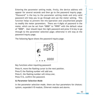 43
Entering the parameter setting mode, firstly, the device address will
appear for several seconds and then go to the password inquiry page.
“Password” is the key to the parameter setting mode and only valid
password will help you to go through and use the meter setting. This
function helps to prevent the mis-operation and unauthorized people
to modify the meter parameters. There are 4 digits of password in the
meter, which can be set from “0000” to “9999” with the default value
of “0000”. User should input the right password and press V/A key to go
through to the parameter selection page; otherwise it will stay at the
password inquiry page.
The following figure shows the password inquiry page.
Key functions when inputting password:
Press H, move the flashing cursor to the next position.
Press P, the flashing number will add one.
Press E, the flashing number will minus one.
Press V/A, confirm the password.
b) Parameter Selection Mode
In the parameter selection mode, there are four parameters for choices:
system, expanded I/O module, Ethernet module and alarms.
 