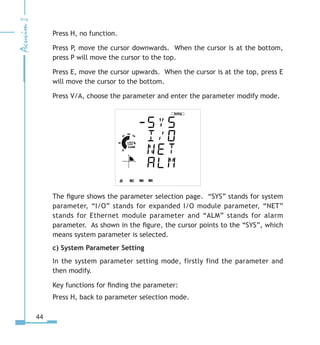 44
Press H, no function.
Press P, move the cursor downwards. When the cursor is at the bottom,
press P will move the cursor to the top.
Press E, move the cursor upwards. When the cursor is at the top, press E
will move the cursor to the bottom.
Press V/A, choose the parameter and enter the parameter modify mode.
The figure shows the parameter selection page. “SYS” stands for system
parameter, “I/O” stands for expanded I/O module parameter, “NET”
stands for Ethernet module parameter and “ALM” stands for alarm
parameter. As shown in the figure, the cursor points to the “SYS”, which
means system parameter is selected.
c) System Parameter Setting
In the system parameter setting mode, firstly find the parameter and
then modify.
Key functions for finding the parameter:
Press H, back to parameter selection mode.
 