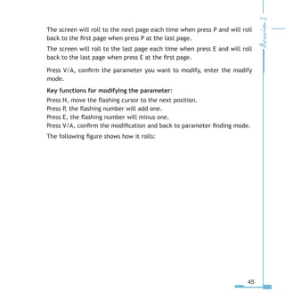45
The screen will roll to the next page each time when press P and will roll
back to the first page when press P at the last page.
The screen will roll to the last page each time when press E and will roll
back to the last page when press E at the first page.
Press V/A, confirm the parameter you want to modify, enter the modify
mode.
Key functions for modifying the parameter:
Press H, move the flashing cursor to the next position.
Press P, the flashing number will add one.
Press E, the flashing number will minus one.
Press V/A, confirm the modification and back to parameter finding mode.
The following figure shows how it rolls:
 