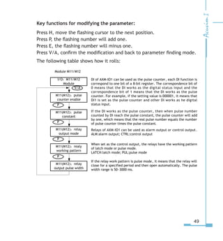 49
Key functions for modifying the parameter:
Press H, move the flashing cursor to the next position.
Press P, the flashing number will add one.
Press E, the flashing number will minus one.
Press V/A, confirm the modification and back to parameter finding mode.
The following table shows how it rolls:
I/O：M11/M12
Module
M11(M12)：pulse
counter enable
DI of AXM-IO1 can be used as the pulse counter, each DI function is
correspond to one bit of a 8-bit register. The correspondence bit of
0 means that the DI works as the digital status input and the
correspondence bit of 1 means that the DI works as the pulse
counter. For example, if the setting value is 000001, it means that
DI1 is set as the pulse counter and other DI works as he digital
status input.P
V/A
M11(M12)：pulse
constant
If the DI works as the pulse counter, then when pulse number
counted by DI reach the pulse constant, the pulse counter will add
by one, which means that the real pulse number equals the number
of pulse counter times the pulse constant.P
M11(M12)：relay
output mode
Relays of AXM-IO1 can be used as alarm output or control output.
ALM:alarm output; CTRL:control output
P
M11(M12)：realy
working pattern
When set as the control output, the relays have the working pattern
of latch mode or pulse mode.
LATCH:latch mode; PUL:pulse mode
P
M11(M12)：relay
output pulse width
If the relay work pattern is pulse mode, it means that the relay will
close for a specified period and then open automatically. The pulse
width range is 50~3000 ms.
Module M11/M12
 