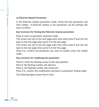 52
e) Ethernet Module Parameter
In the Ethernet module parameter mode, firstly find the parameter and
then modify. If Ethernet module is not connected, all the settings will
have no effect.
Key functions for finding the Ethernet module parameter:
Press H, back to parameter selection mode.
The screen will roll to the next page each time when press P and will roll
back to the first page when press P at the last page.
The screen will roll to the last page each time when press E and will roll
back to the last page when press E at the first page.
Press V/A, confirm the parameter you want to modify, enter the modify
mode.
Key functions for modifying the parameter:
Press H, move the flashing cursor to the next position.
Press P, the flashing number will add one.
Press E, the flashing number will minus one.
Press V/A, confirm the modification and back to parameter finding mode.
The following figure shows how it rolls:
 