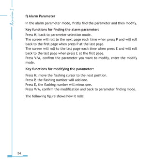 54
f) Alarm Parameter
In the alarm parameter mode, firstly find the parameter and then modify.
Key functions for finding the alarm parameter:
Press H, back to parameter selection mode.
The screen will roll to the next page each time when press P and will roll
back to the first page when press P at the last page.
The screen will roll to the last page each time when press E and will roll
back to the last page when press E at the first page.
Press V/A, confirm the parameter you want to modify, enter the modify
mode.
Key functions for modifying the parameter:
Press H, move the flashing cursor to the next position.
Press P, the flashing number will add one.
Press E, the flashing number will minus one.
Press V/A, confirm the modification and back to parameter finding mode.
The following figure shows how it rolls:
 